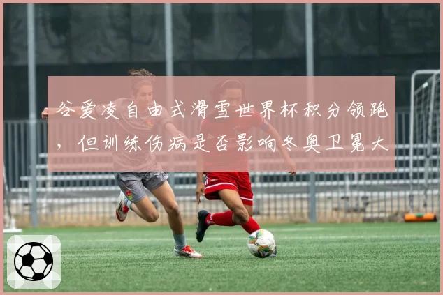 谷爱凌自由式滑雪世界杯积分领跑，但训练伤病是否影响冬奥卫冕大计？