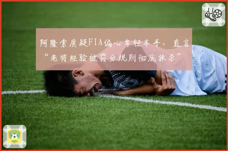 阿隆索质疑FIA偏心年轻车手，直言“老将经验被罚分规则彻底抹杀”
