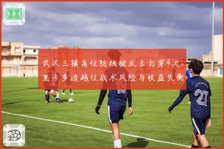 武汉三镇高位防线被反击打穿4次,里卡多造越位战术风险与收益失衡