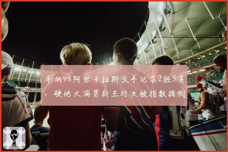 辛纳vs阿尔卡拉斯交手记录2胜5负，硬地大满贯新王对决被指数据倒挂