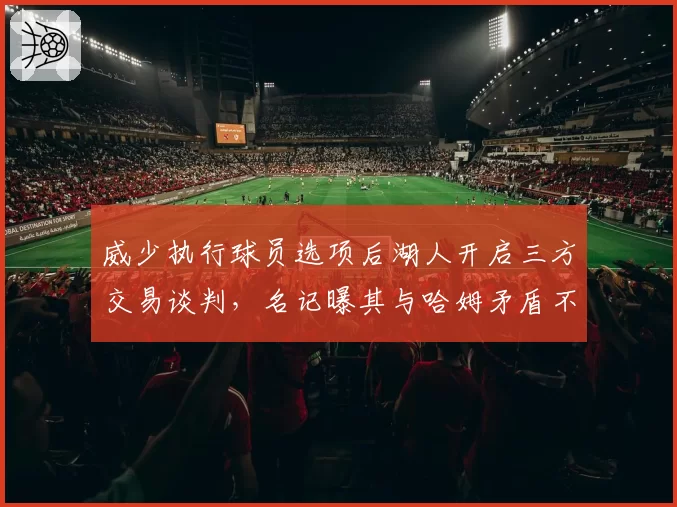 威少执行球员选项后湖人开启三方交易谈判，名记曝其与哈姆矛盾不可调和