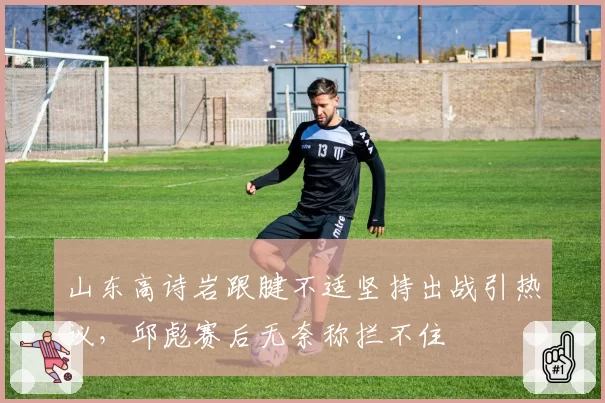 山东高诗岩跟腱不适坚持出战引热议，邱彪赛后无奈称拦不住