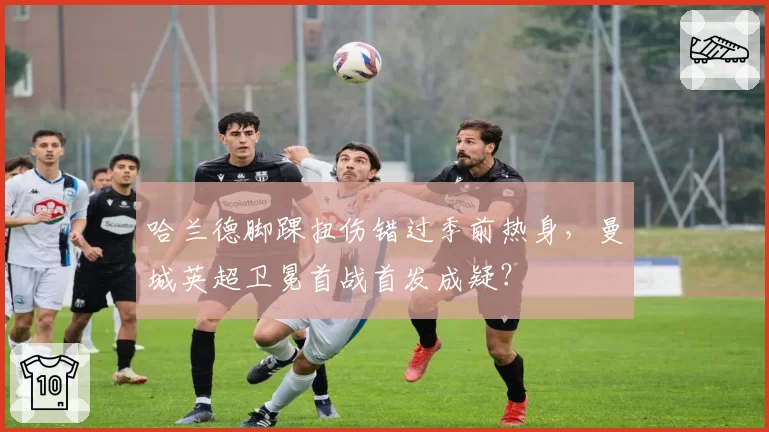 哈兰德脚踝扭伤错过季前热身，曼城英超卫冕首战首发成疑？