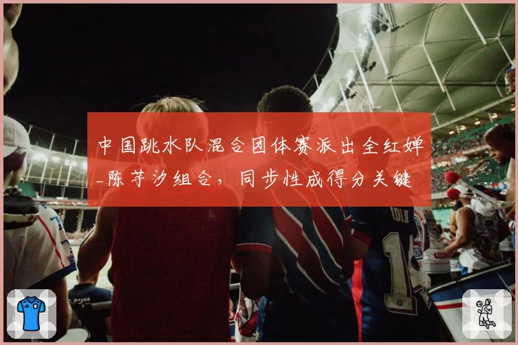 中国跳水队混合团体赛派出全红婵_陈芋汐组合，同步性成得分关键