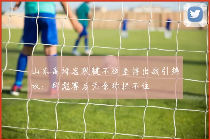 山东高诗岩跟腱不适坚持出战引热议，邱彪赛后无奈称拦不住