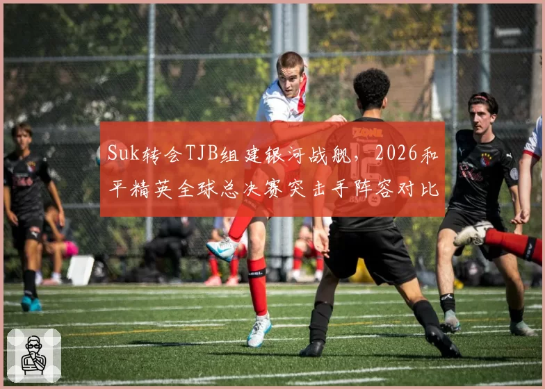 Suk转会TJB组建银河战舰，2026和平精英全球总决赛突击手阵容对比分析