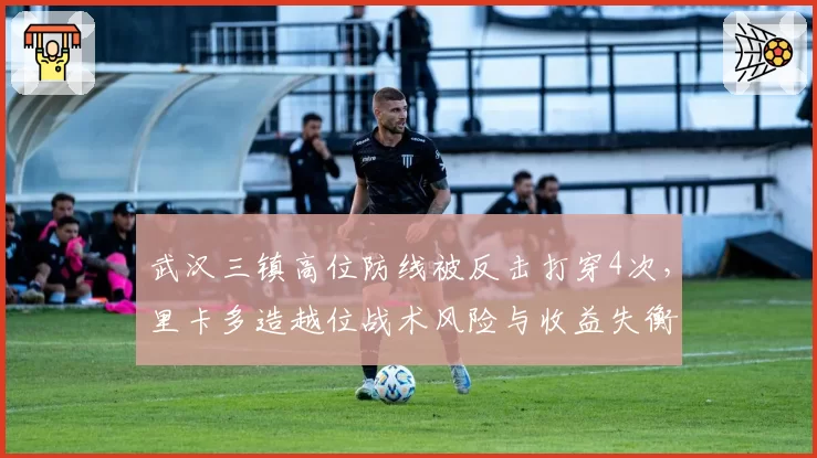 武汉三镇高位防线被反击打穿4次,里卡多造越位战术风险与收益失衡