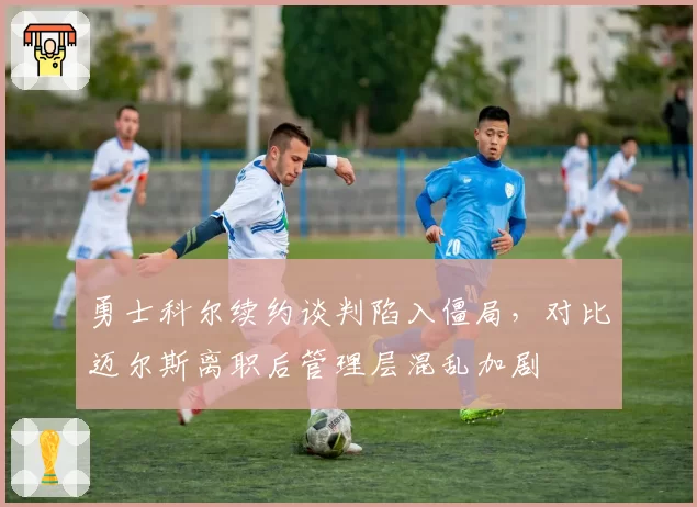 勇士科尔续约谈判陷入僵局，对比迈尔斯离职后管理层混乱加剧