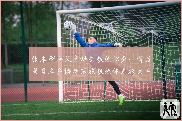 张本智和父亲辞去教练职务，背后是日本乒协与家族教练体系权力斗争