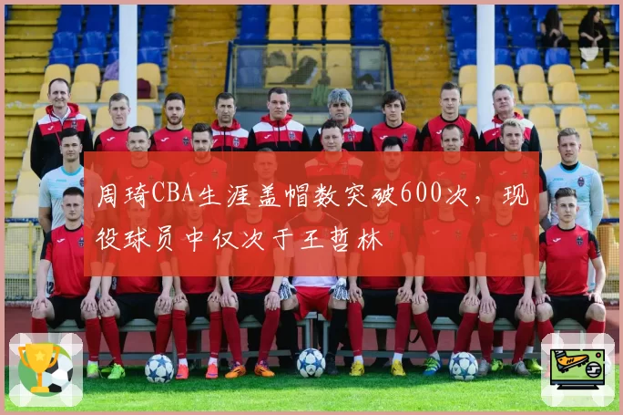 周琦CBA生涯盖帽数突破600次，现役球员中仅次于王哲林