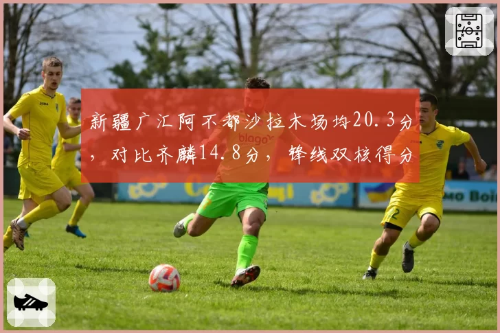 新疆广汇阿不都沙拉木场均20.3分，对比齐麟14.8分，锋线双核得分占比失衡困局