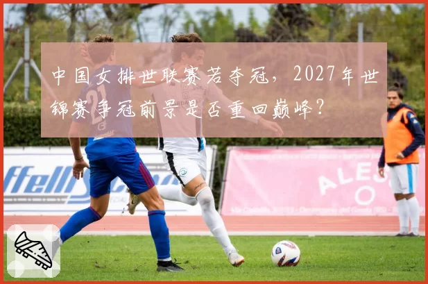 中国女排世联赛若夺冠，2027年世锦赛争冠前景是否重回巅峰？