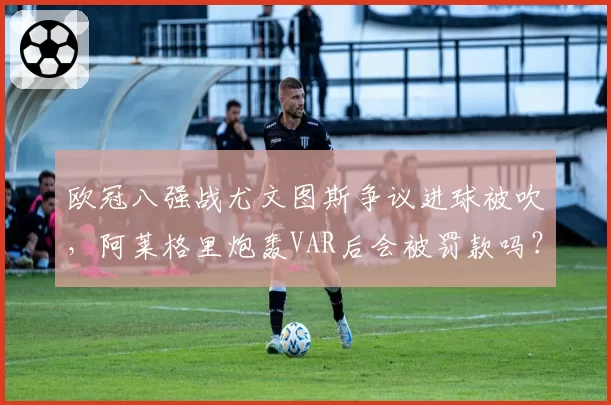 欧冠八强战尤文图斯争议进球被吹，阿莱格里炮轰VAR后会被罚款吗？