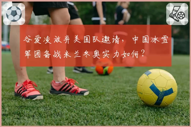 谷爱凌放弃美国队邀请，中国冰雪军团备战米兰冬奥实力如何？