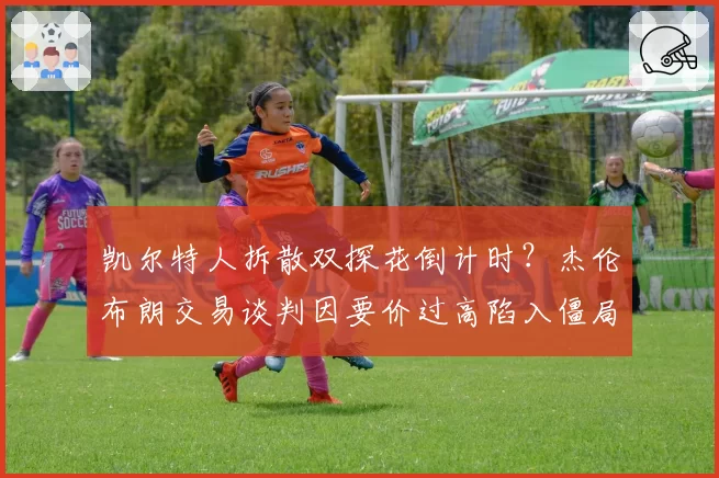 凯尔特人拆散双探花倒计时？杰伦布朗交易谈判因要价过高陷入僵局