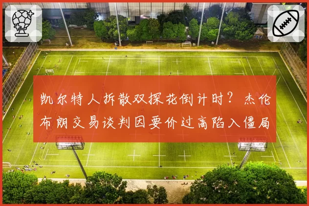 凯尔特人拆散双探花倒计时？杰伦布朗交易谈判因要价过高陷入僵局