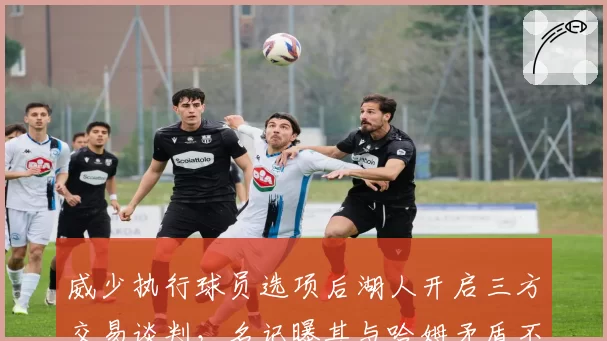 威少执行球员选项后湖人开启三方交易谈判,名记曝其与哈姆矛盾不可调和
