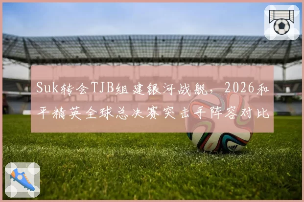 Suk转会TJB组建银河战舰，2026和平精英全球总决赛突击手阵容对比分析