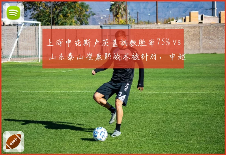 上海申花斯卢茨基执教胜率75% vs 山东泰山崔康熙战术被针对，中超换帅效果天差地别