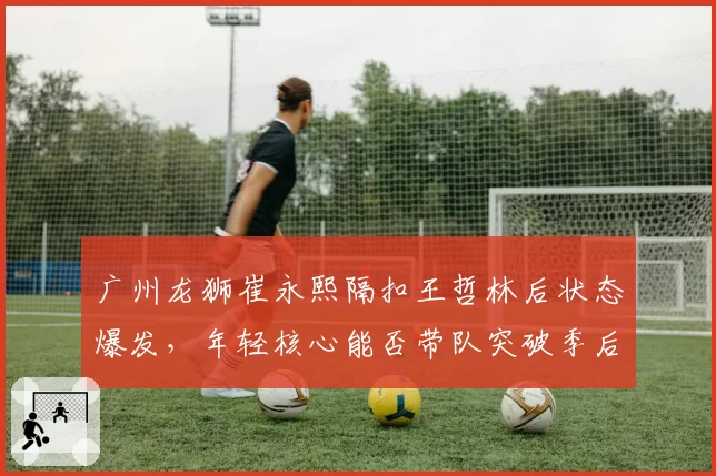 广州龙狮崔永熙隔扣王哲林后状态爆发，年轻核心能否带队突破季后赛首轮？