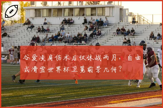谷爱凌肩伤术后仅休战两月，自由式滑雪世界杯卫冕前景几何？