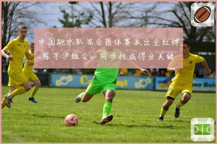 中国跳水队混合团体赛派出全红婵_陈芋汐组合，同步性成得分关键