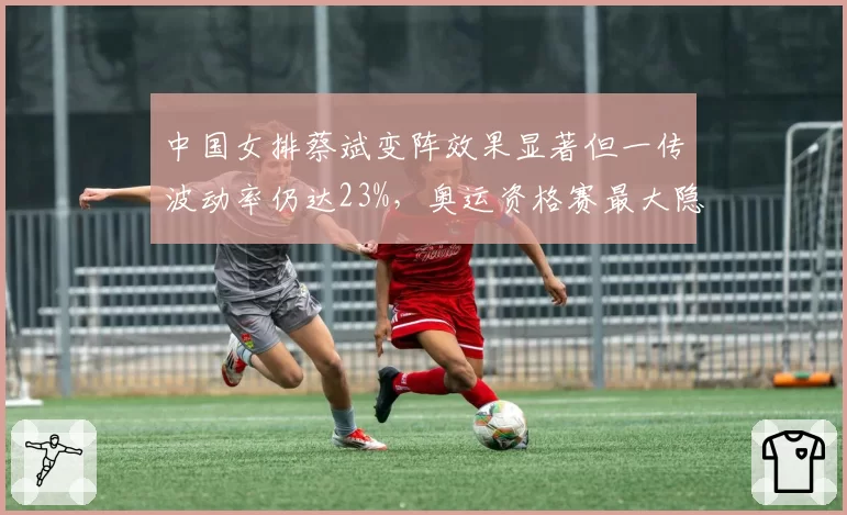 中国女排蔡斌变阵效果显著但一传波动率仍达23%，奥运资格赛最大隐患在哪？