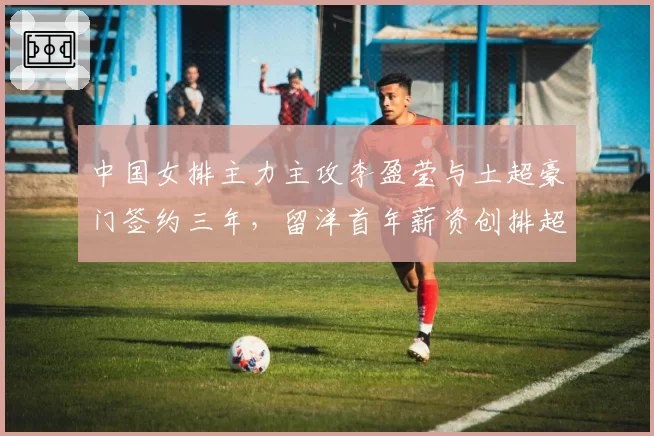 中国女排主力主攻李盈莹与土超豪门签约三年，留洋首年薪资创排超纪录