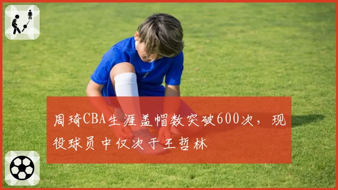 周琦CBA生涯盖帽数突破600次，现役球员中仅次于王哲林
