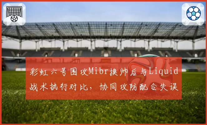 彩虹六号围攻Mibr换帅后与Liquid战术执行对比，协同攻防配合失误率降半