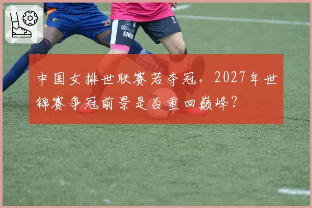 中国女排世联赛若夺冠，2027年世锦赛争冠前景是否重回巅峰？