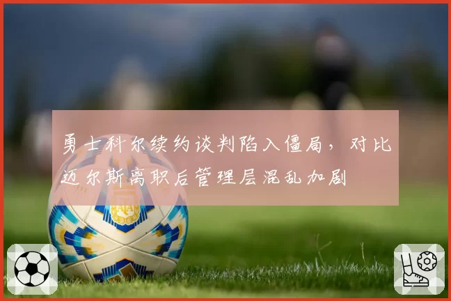 勇士科尔续约谈判陷入僵局，对比迈尔斯离职后管理层混乱加剧