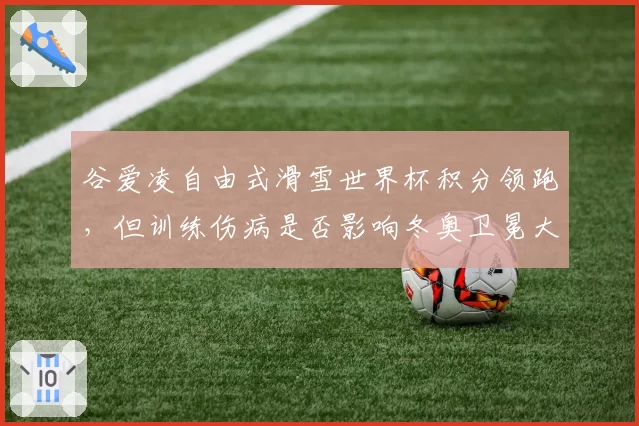谷爱凌自由式滑雪世界杯积分领跑，但训练伤病是否影响冬奥卫冕大计？