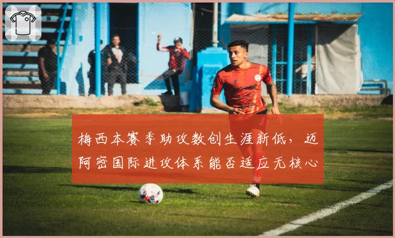 梅西本赛季助攻数创生涯新低，迈阿密国际进攻体系能否适应无核心？