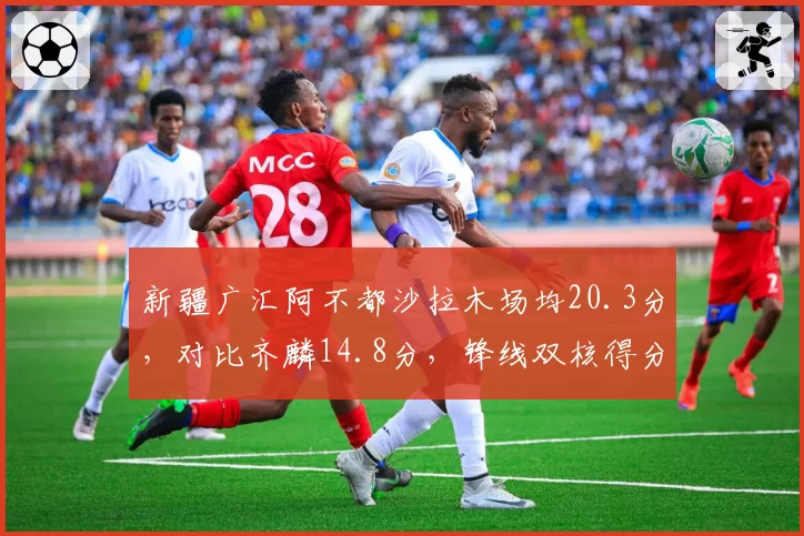 新疆广汇阿不都沙拉木场均20.3分,对比齐麟14.8分,锋线双核得分占比失衡困局