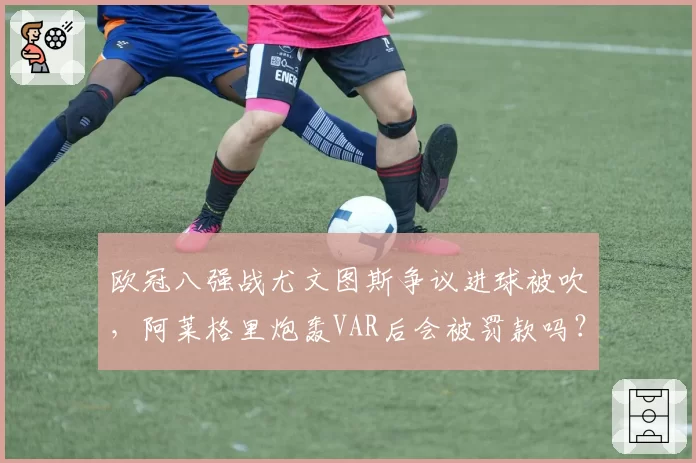 欧冠八强战尤文图斯争议进球被吹，阿莱格里炮轰VAR后会被罚款吗？