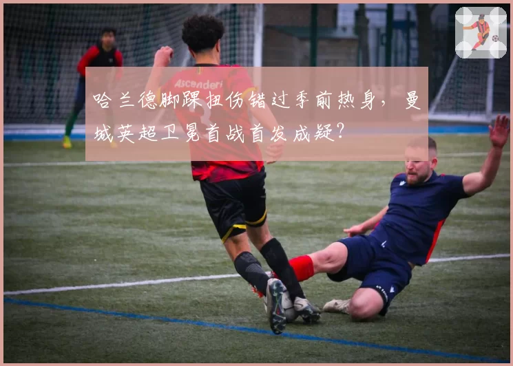 哈兰德脚踝扭伤错过季前热身，曼城英超卫冕首战首发成疑？