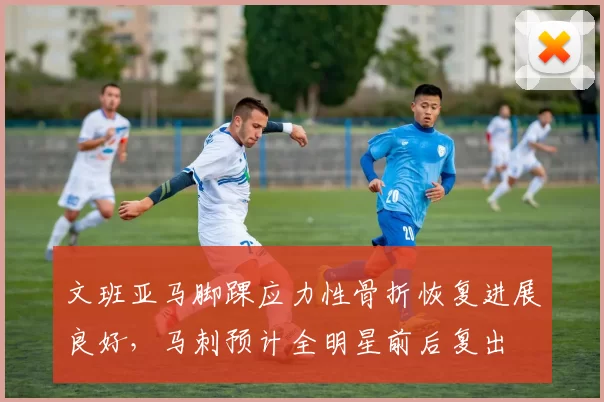 文班亚马脚踝应力性骨折恢复进展良好，马刺预计全明星前后复出